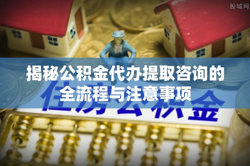 长涂揭秘公积金代办提取咨询的全流程与注意事项