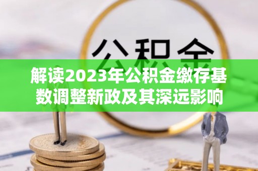 长涂解读2023年公积金缴存基数调整新政及其深远影响