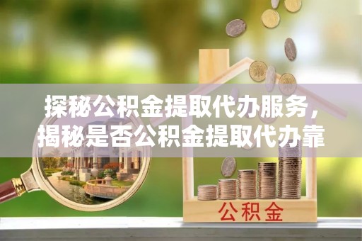 长涂探秘公积金提取代办服务，揭秘是否公积金提取代办靠谱吗？