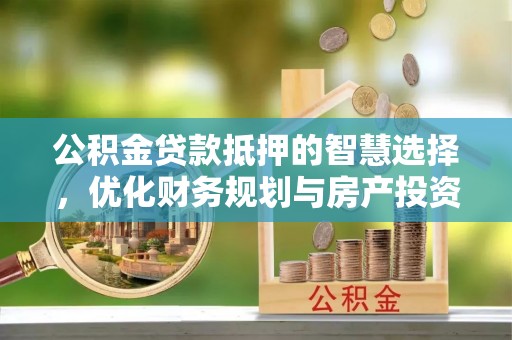 长涂公积金贷款抵押的智慧选择，优化财务规划与房产投资