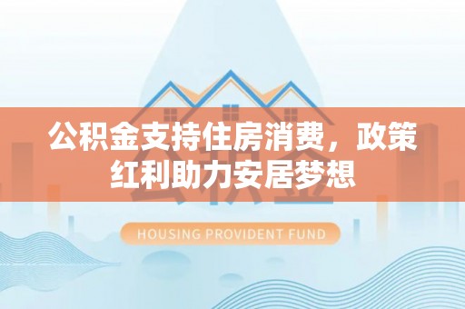 长涂公积金支持住房消费，政策红利助力安居梦想