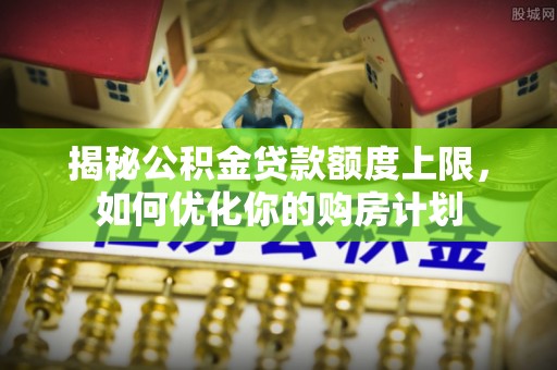 长涂揭秘公积金贷款额度上限，如何优化你的购房计划
