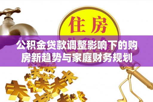 长涂公积金贷款调整影响下的购房新趋势与家庭财务规划