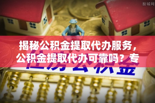 长涂揭秘公积金提取代办服务，公积金提取代办可靠吗？专业解析与实用指南