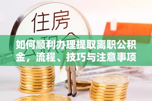 长涂如何顺利办理提取离职公积金，流程、技巧与注意事项全解析