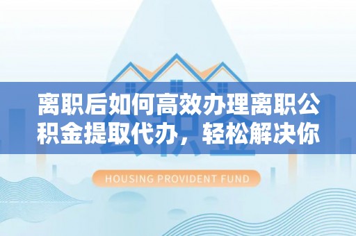 长涂离职后如何高效办理离职公积金提取代办，轻松解决你的后顾之忧