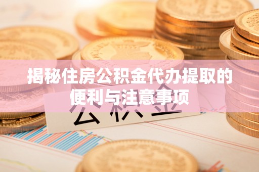 长涂揭秘住房公积金代办提取的便利与注意事项