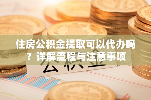 长涂住房公积金提取可以代办吗？详解流程与注意事项