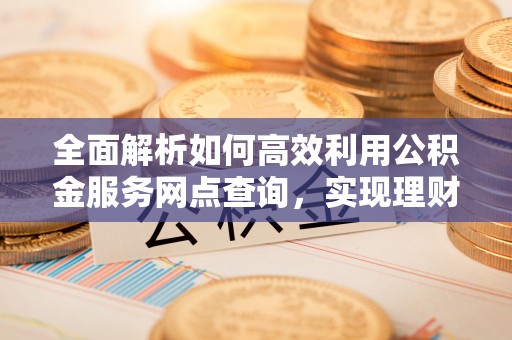 长涂全面解析如何高效利用公积金服务网点查询，实现理财与生活优化