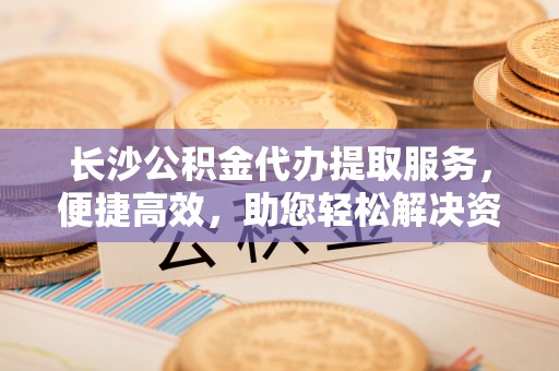 长涂长沙公积金代办提取服务，便捷高效，助您轻松解决资金需求