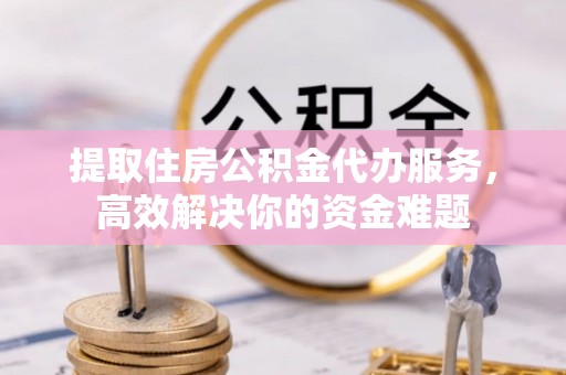 长涂提取住房公积金代办服务，高效解决你的资金难题