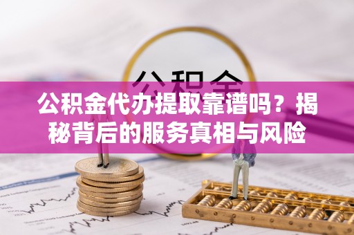 长涂公积金代办提取靠谱吗？揭秘背后的服务真相与风险