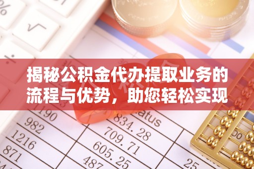 长涂揭秘公积金代办提取业务的流程与优势，助您轻松实现资金利用最大化