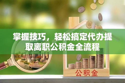 长涂掌握技巧，轻松搞定代办提取离职公积金全流程