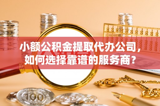 长涂小额公积金提取代办公司，如何选择靠谱的服务商？