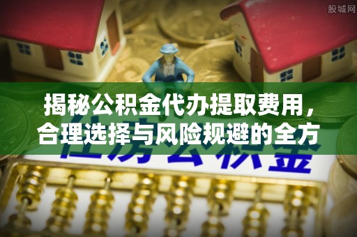 长涂揭秘公积金代办提取费用，合理选择与风险规避的全方位解析