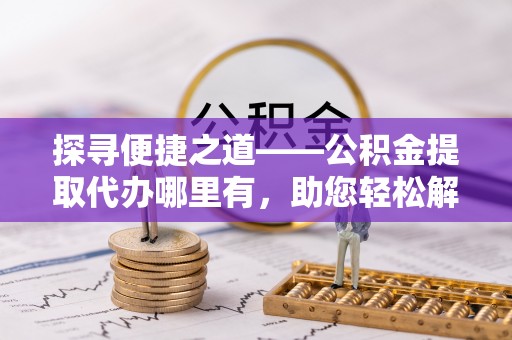 长涂探寻便捷之道——公积金提取代办哪里有，助您轻松解决资金难题