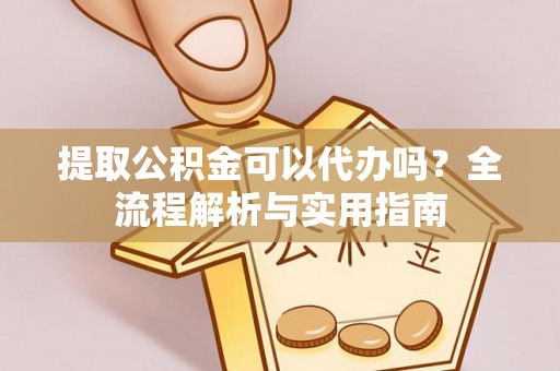 长涂提取公积金可以代办吗？全流程解析与实用指南