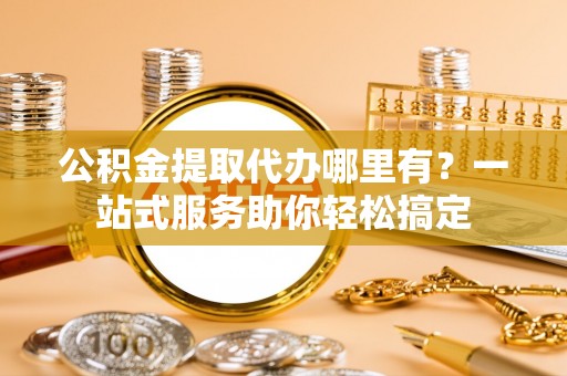 长涂公积金提取代办哪里有？一站式服务助你轻松搞定