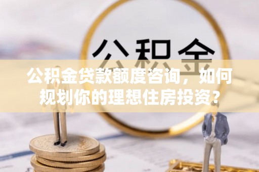 长涂公积金贷款额度咨询，如何规划你的理想住房投资？