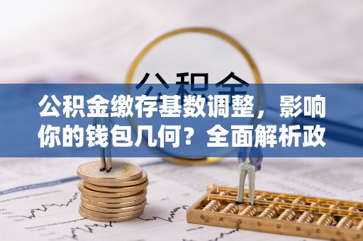 长涂公积金缴存基数调整，影响你的钱包几何？全面解析政策与实际收益