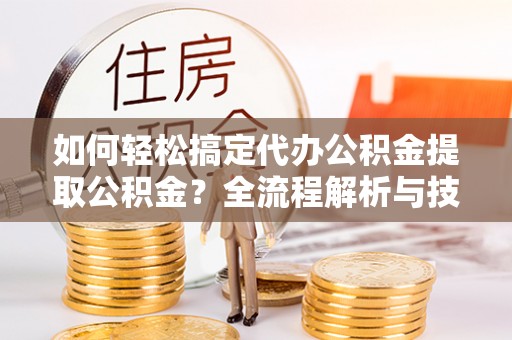长涂如何轻松搞定代办公积金提取公积金？全流程解析与技巧分享