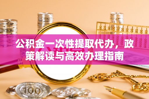 长涂公积金一次性提取代办，政策解读与高效办理指南