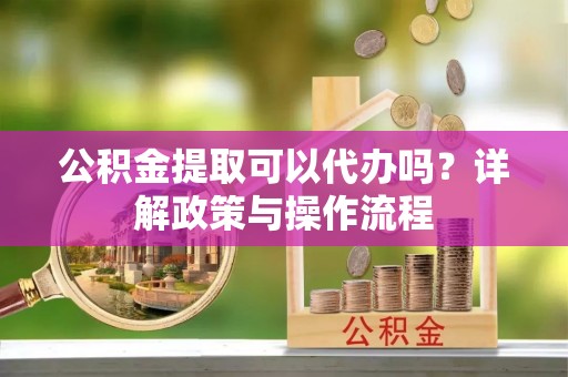 长涂公积金提取可以代办吗？详解政策与操作流程