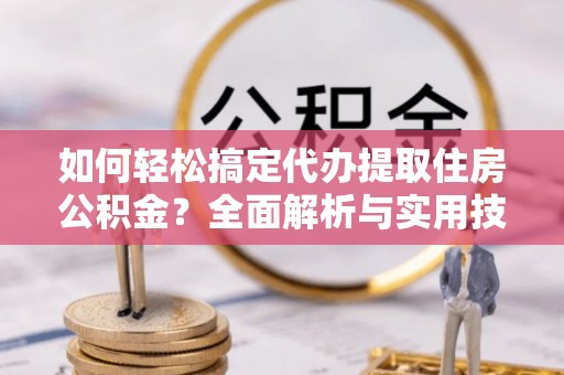长涂如何轻松搞定代办提取住房公积金？全面解析与实用技巧