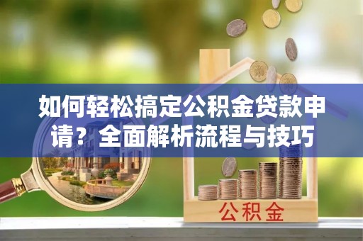 长涂如何轻松搞定公积金贷款申请？全面解析流程与技巧