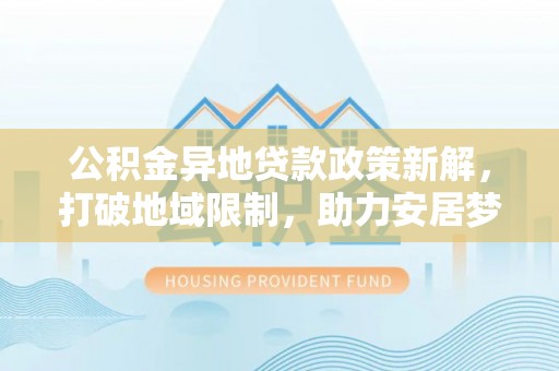 长涂公积金异地贷款政策新解，打破地域限制，助力安居梦想