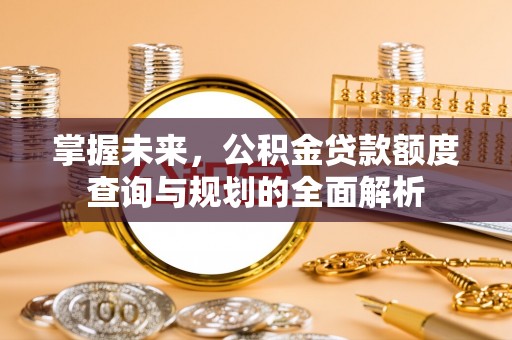 长涂掌握未来，公积金贷款额度查询与规划的全面解析