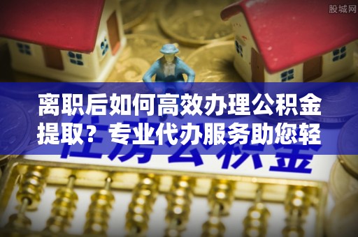 长涂离职后如何高效办理公积金提取？专业代办服务助您轻松搞定