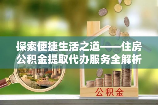 长涂探索便捷生活之道——住房公积金提取代办服务全解析