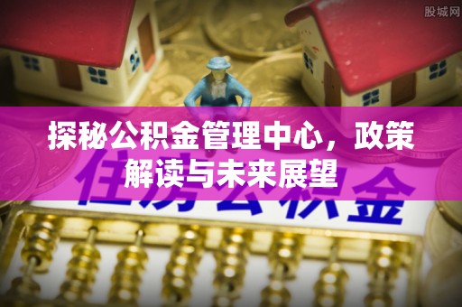 长涂探秘公积金管理中心，政策解读与未来展望