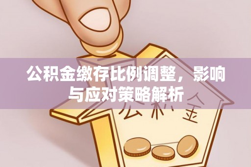 长涂公积金缴存比例调整，影响与应对策略解析