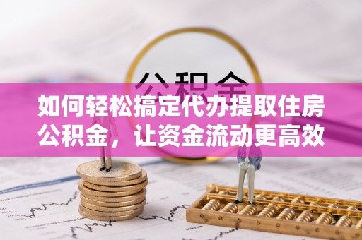 长涂如何轻松搞定代办提取住房公积金，让资金流动更高效