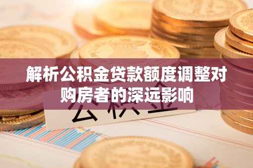 长涂解析公积金贷款额度调整对购房者的深远影响