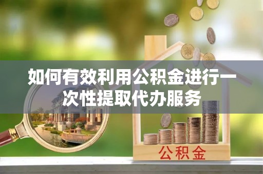 长涂如何有效利用公积金进行一次性提取代办服务