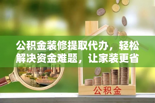 长涂公积金装修提取代办，轻松解决资金难题，让家装更省心