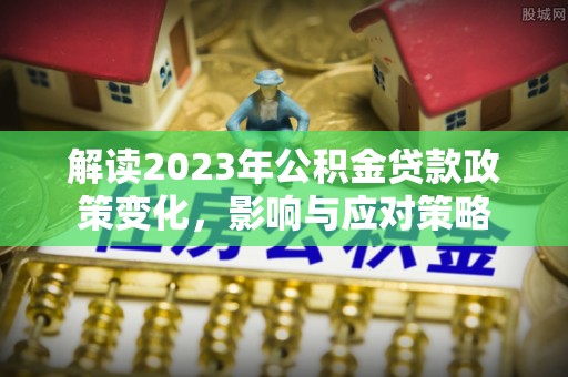 长涂解读2023年公积金贷款政策变化，影响与应对策略