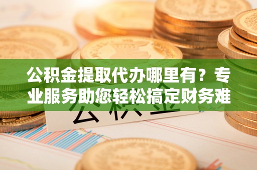 长涂公积金提取代办哪里有？专业服务助您轻松搞定财务难题