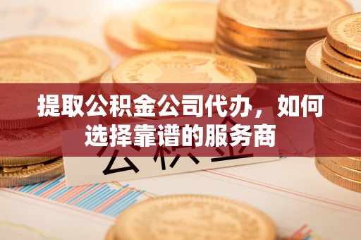 长涂提取公积金公司代办，如何选择靠谱的服务商