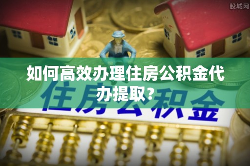 长涂如何高效办理住房公积金代办提取？