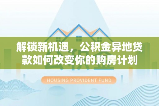 长涂解锁新机遇，公积金异地贷款如何改变你的购房计划