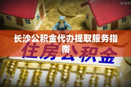 长涂长沙公积金代办提取服务指南