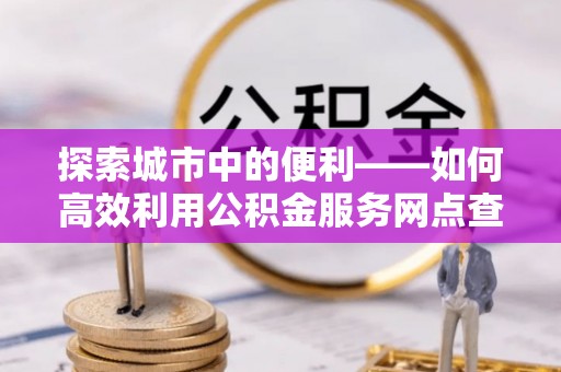 长涂探索城市中的便利——如何高效利用公积金服务网点查询功能