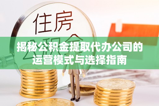 长涂揭秘公积金提取代办公司的运营模式与选择指南