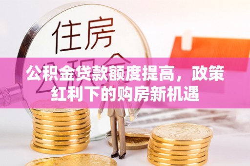 长涂公积金贷款额度提高，政策红利下的购房新机遇