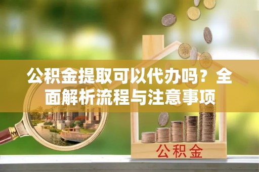 长涂公积金提取可以代办吗？全面解析流程与注意事项